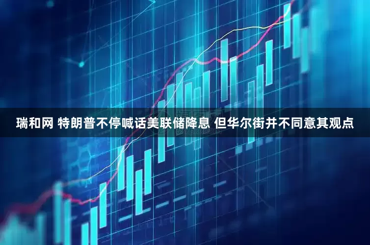 瑞和网 特朗普不停喊话美联储降息 但华尔街并不同意其观点