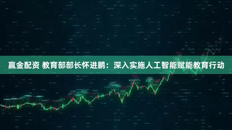 赢金配资 教育部部长怀进鹏：深入实施人工智能赋能教育行动