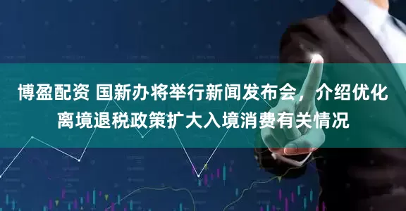 博盈配资 国新办将举行新闻发布会，介绍优化离境退税政策扩大入境消费有关情况