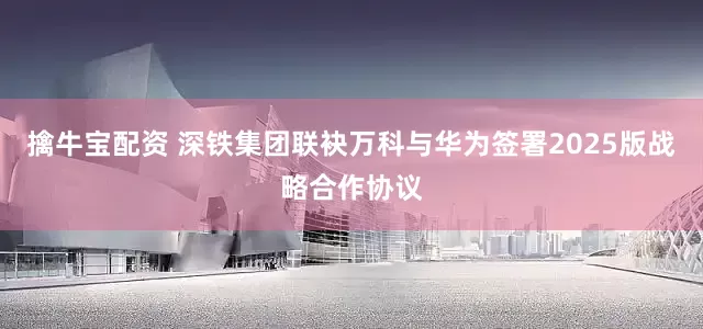 擒牛宝配资 深铁集团联袂万科与华为签署2025版战略合作协议