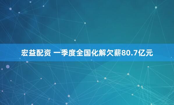 宏益配资 一季度全国化解欠薪80.7亿元