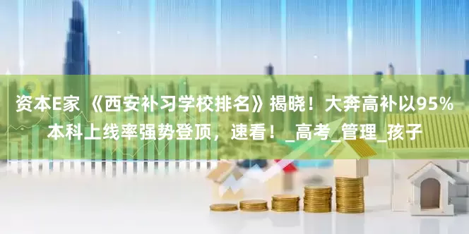 资本E家 《西安补习学校排名》揭晓！大奔高补以95%本科上线率强势登顶，速看！_高考_管理_孩子