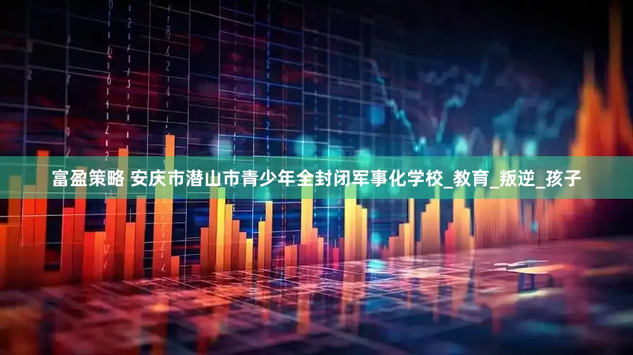 富盈策略 安庆市潜山市青少年全封闭军事化学校_教育_叛逆_孩子
