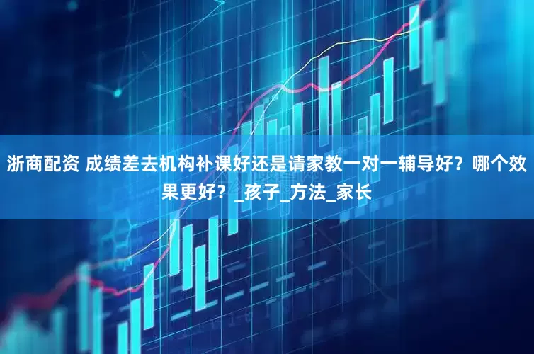 浙商配资 成绩差去机构补课好还是请家教一对一辅导好？哪个效果更好？_孩子_方法_家长