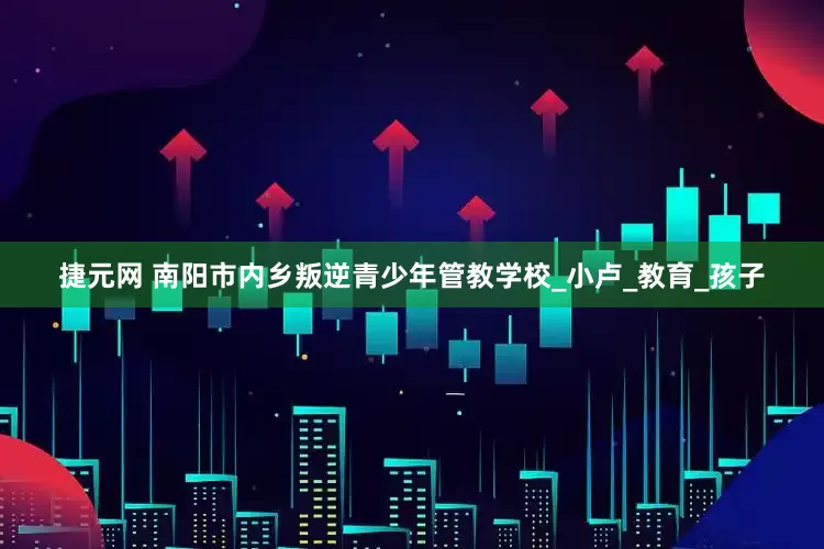 捷元网 南阳市内乡叛逆青少年管教学校_小卢_教育_孩子
