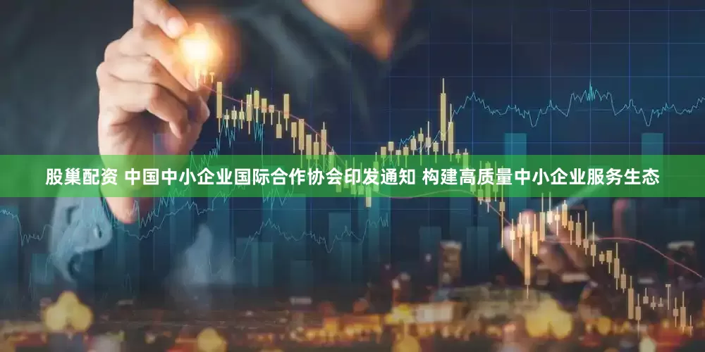 股巢配资 中国中小企业国际合作协会印发通知 构建高质量中小企业服务生态