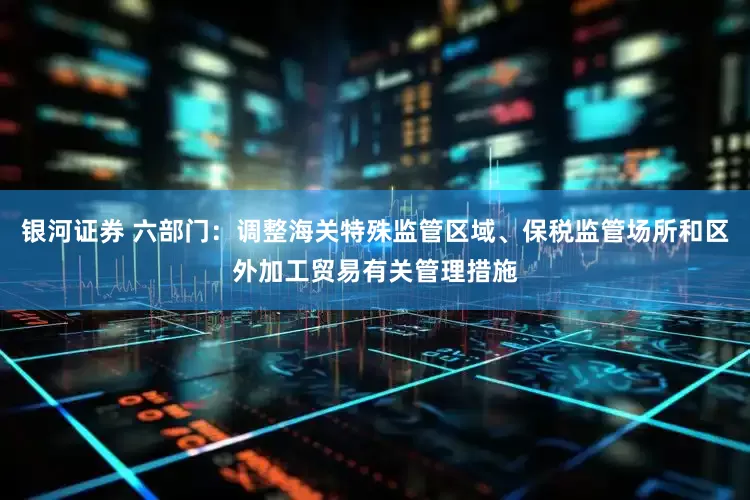 银河证券 六部门：调整海关特殊监管区域、保税监管场所和区外加工贸易有关管理措施