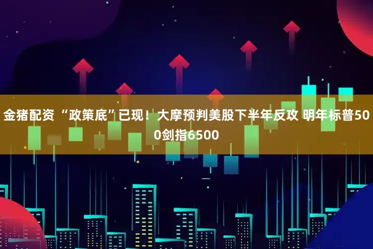 金猪配资 “政策底”已现！大摩预判美股下半年反攻 明年标普500剑指6500