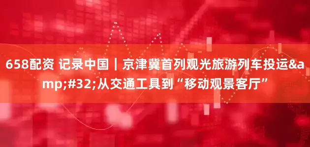 658配资 记录中国｜京津冀首列观光旅游列车投运&#32;从交通工具到“移动观景客厅”