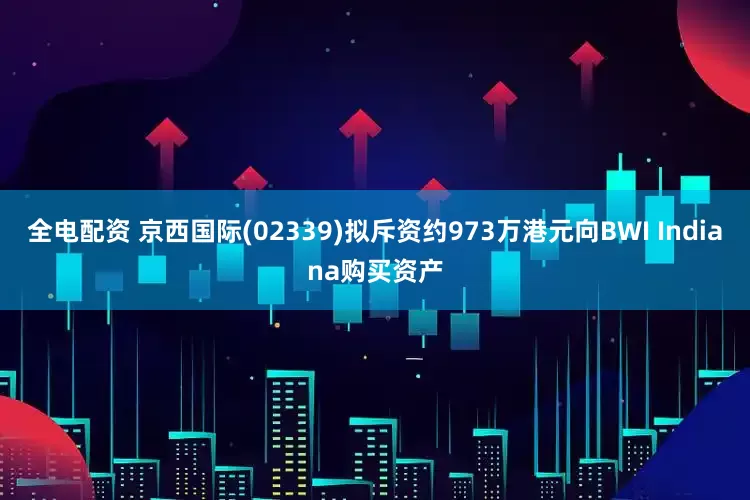 全电配资 京西国际(02339)拟斥资约973万港元向BWI Indiana购买资产