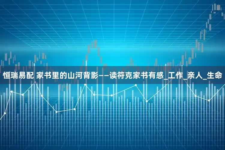 恒瑞易配 家书里的山河背影——读符克家书有感_工作_亲人_生命