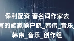 保利配资 著名词作家去世！他写的歌家喻户晓_韩伟_音乐_创作组